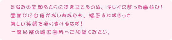 あなたの笑顔をさらに引き立てるのは、キレイに整った歯並び！　歯並びに自信がないあなたも、矯正すればきっと美しい笑顔を振りまけるはず！　一度当院の矯正歯科へご相談ください